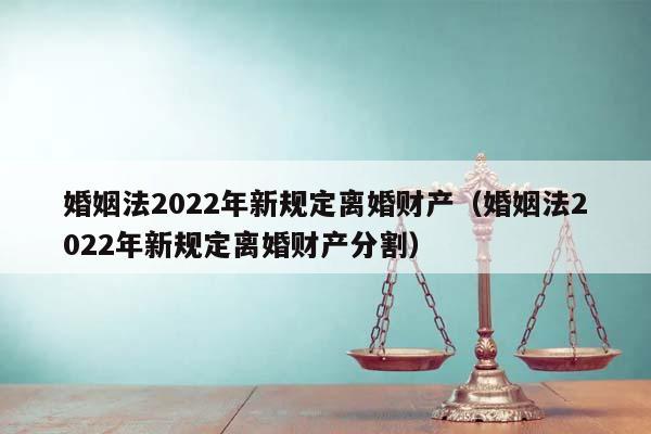 婚姻法2022年新规定离婚财产（婚姻法2022年新规定离婚财产分割）