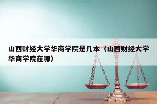 山西财经大学华商学院是几本（山西财经大学华商学院在哪）