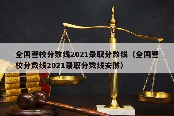 全国警校分数线2021录取分数线（全国警校分数线2021录取分数线安徽）