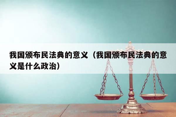 我国颁布民法典的意义（我国颁布民法典的意义是什么政治）