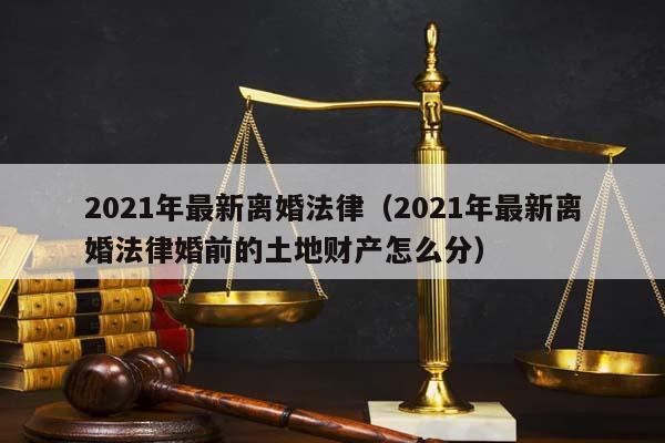 2021年最新离婚法律（2021年最新离婚法律婚前的土地财产怎么分）