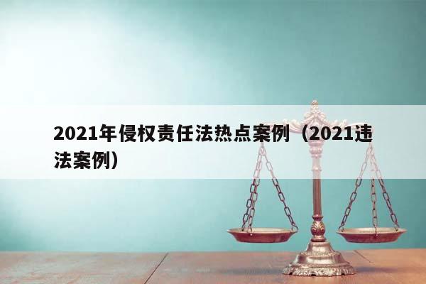 2021年侵权责任法热点案例（2021违法案例）
