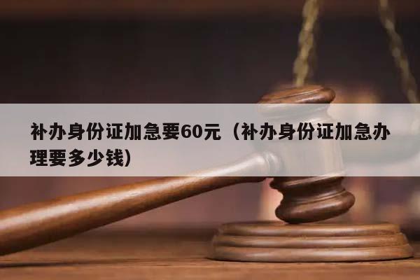 补办身份证加急要60元（补办身份证加急办理要多少钱）