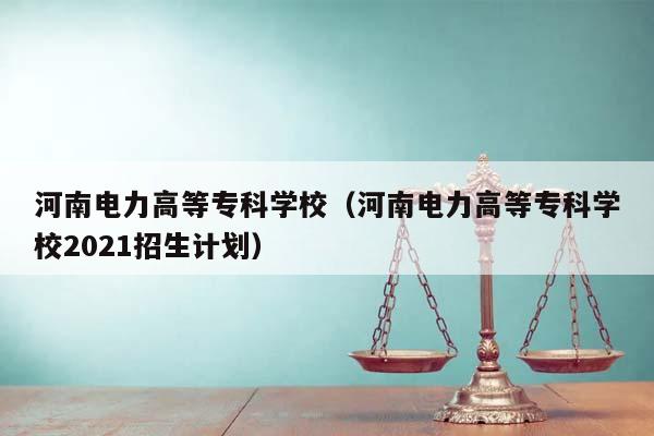 河南电力高等专科学校（河南电力高等专科学校2021招生计划）