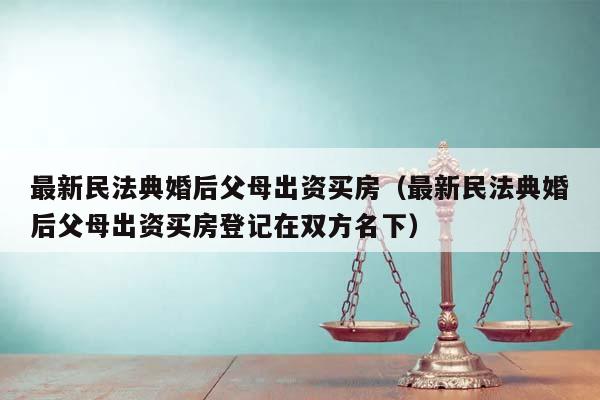 最新民法典婚后父母出资买房（最新民法典婚后父母出资买房登记在双方名下）