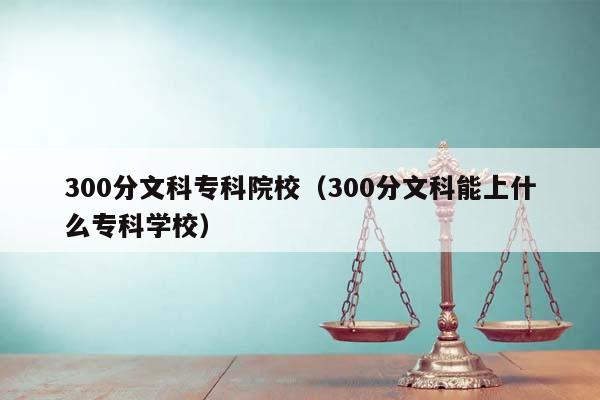 300分文科专科院校（300分文科能上什么专科学校）