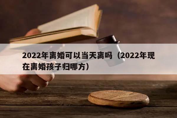 2022年离婚可以当天离吗（2022年现在离婚孩子归哪方）