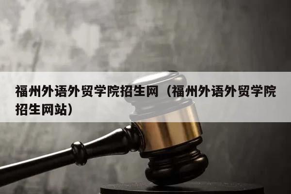 福州外语外贸学院招生网（福州外语外贸学院招生网站）