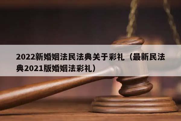 2022新婚姻法民法典关于彩礼（最新民法典2021版婚姻法彩礼）