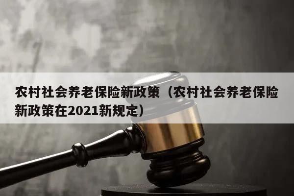 农村社会养老保险新政策（农村社会养老保险新政策在2021新规定）