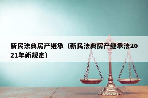 新民法典房产继承（新民法典房产继承法2021年新规定）