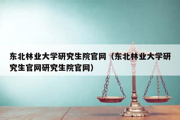 东北林业大学研究生院官网（东北林业大学研究生官网研究生院官网）