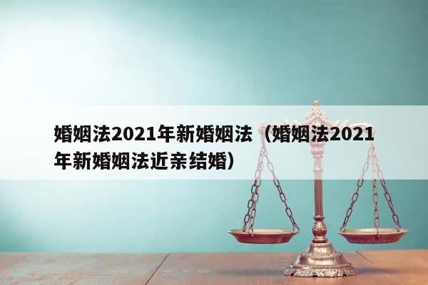 婚姻法2021年新婚姻法（婚姻法2021年新婚姻法近亲结婚）