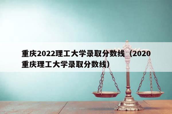 重庆2022理工大学录取分数线（2020重庆理工大学录取分数线）