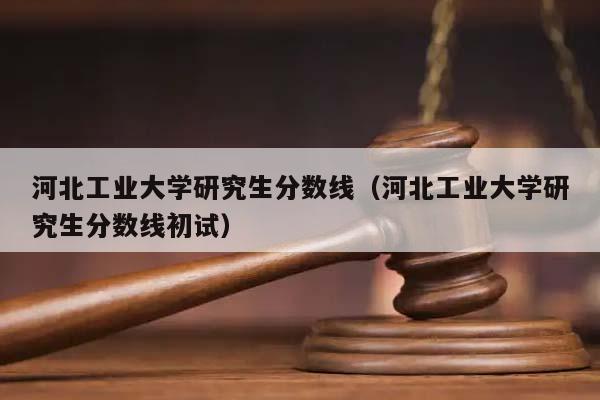 河北工业大学研究生分数线（河北工业大学研究生分数线初试）