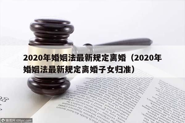 2020年婚姻法最新规定离婚（2020年婚姻法最新规定离婚子女归准）