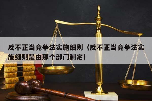 反不正当竞争法实施细则（反不正当竞争法实施细则是由那个部门制定）