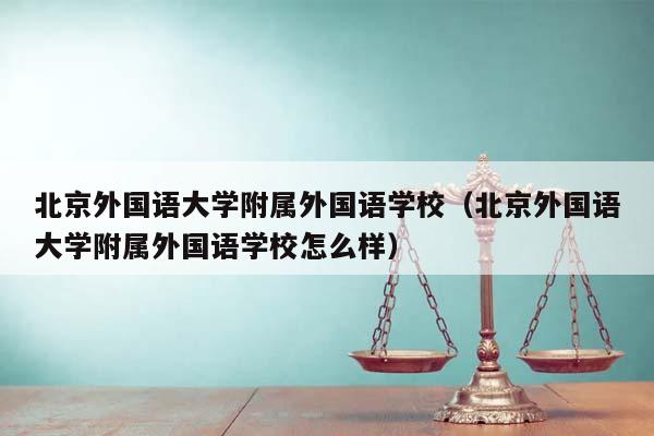 北京外国语大学附属外国语学校（北京外国语大学附属外国语学校怎么样）