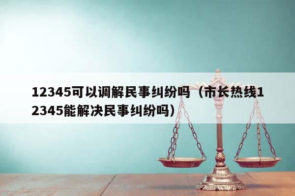 12345可以调解民事纠纷吗（市长热线12345能解决民事纠纷吗）