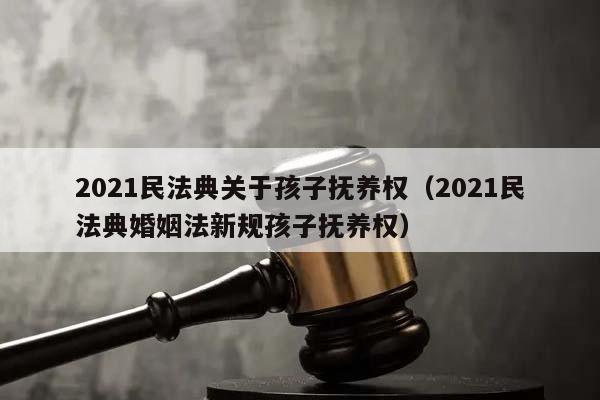 2021民法典关于孩子抚养权（2021民法典婚姻法新规孩子抚养权）