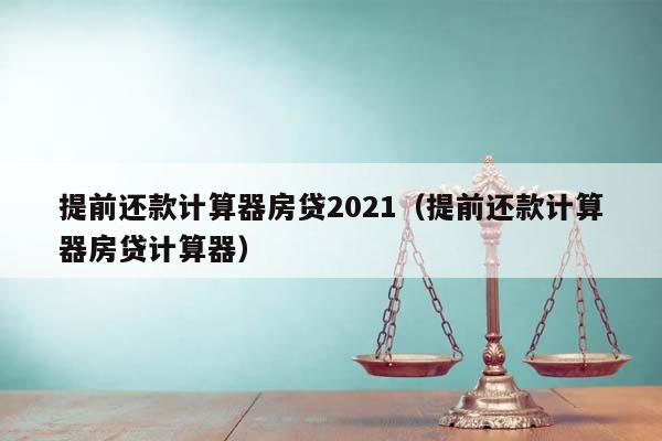 提前还款计算器房贷2021（提前还款计算器房贷计算器）