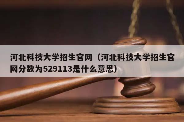 河北科技大学招生官网（河北科技大学招生官网分数为529113是什么意思）