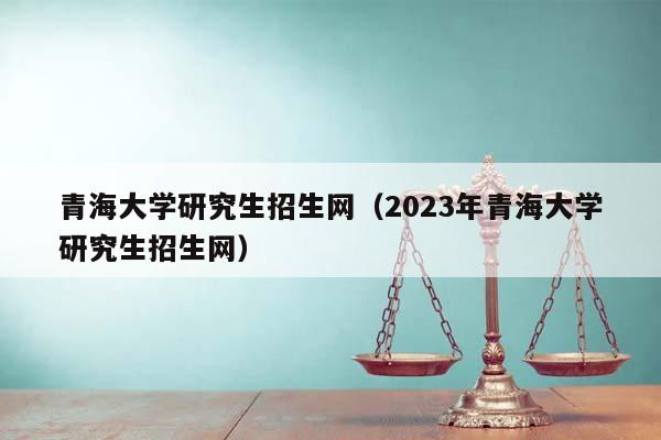 青海大学研究生招生网（2023年青海大学研究生招生网）