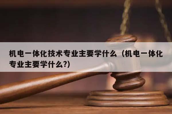 机电一体化技术专业主要学什么（机电一体化专业主要学什么?）