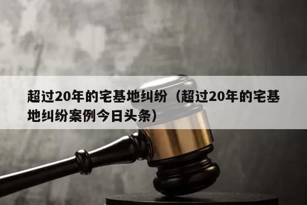 超过20年的宅基地纠纷（超过20年的宅基地纠纷案例今日头条）