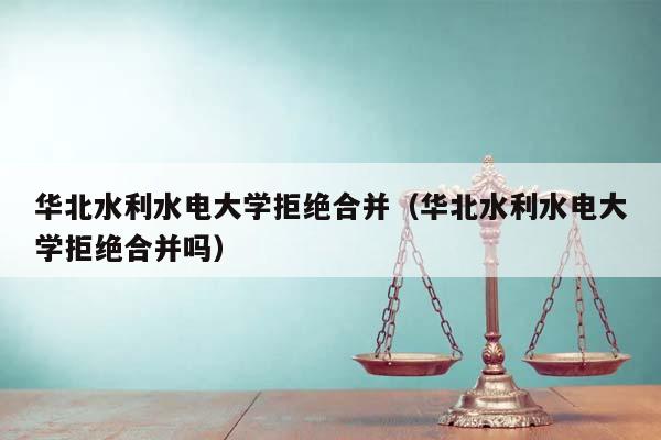 华北水利水电大学拒绝合并（华北水利水电大学拒绝合并吗）