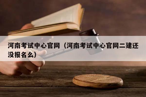 河南考试中心官网（河南考试中心官网二建还没报名么）