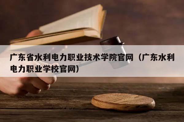 广东省水利电力职业技术学院官网（广东水利电力职业学校官网）