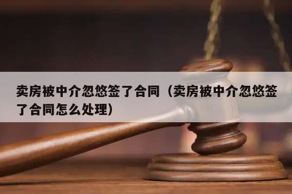 卖房被中介忽悠签了合同（卖房被中介忽悠签了合同怎么处理）