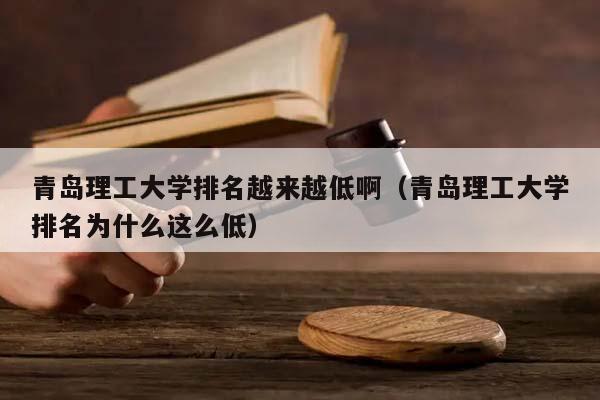 青岛理工大学排名越来越低啊（青岛理工大学排名为什么这么低）