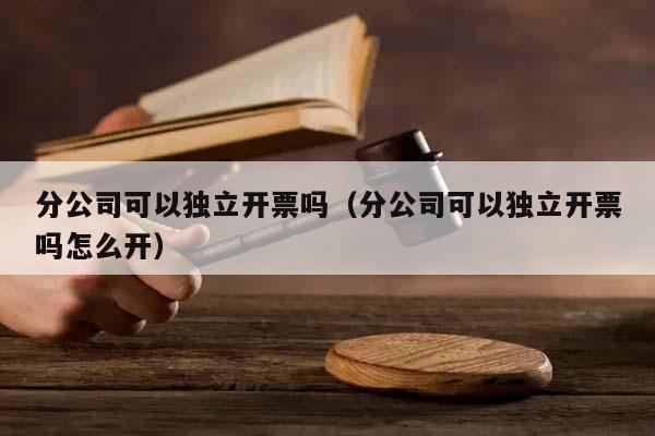 分公司可以独立开票吗（分公司可以独立开票吗怎么开）