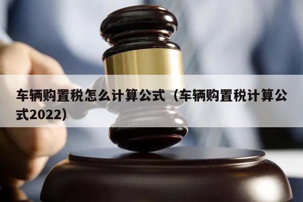 车辆购置税怎么计算公式（车辆购置税计算公式2022）