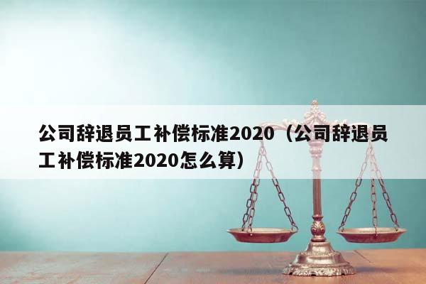 公司辞退员工补偿标准2020（公司辞退员工补偿标准2020怎么算）