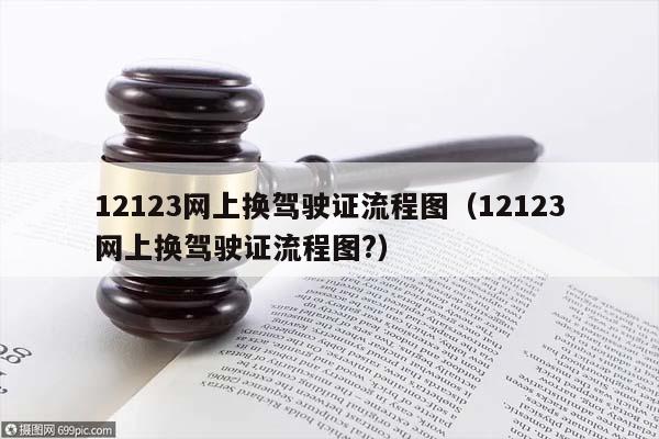 12123网上换驾驶证流程图（12123网上换驾驶证流程图?）