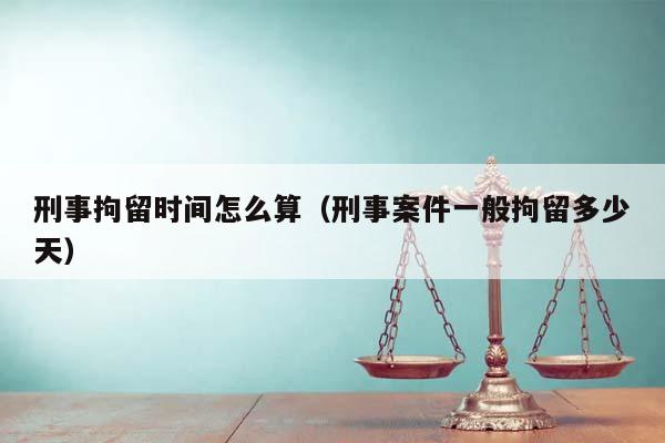 刑事拘留时间怎么算（刑事案件一般拘留多少天）