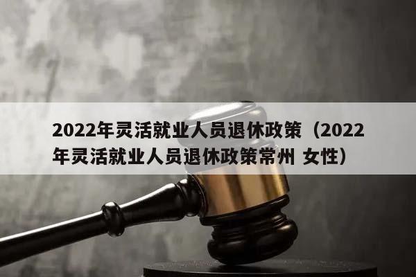 2022年灵活就业人员退休政策（2022年灵活就业人员退休政策常州 女性）