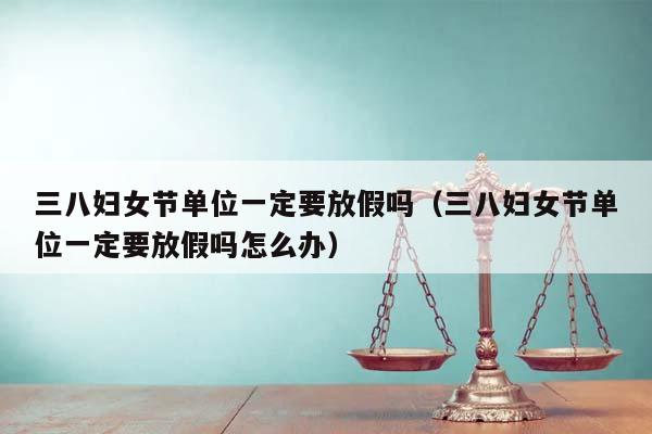 三八妇女节单位一定要放假吗（三八妇女节单位一定要放假吗怎么办）