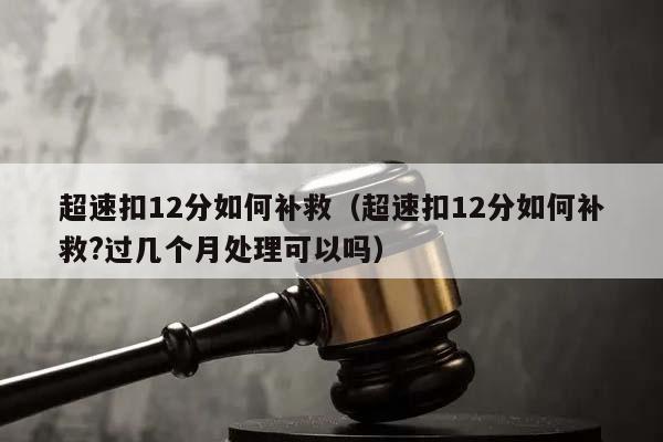 超速扣12分如何补救（超速扣12分如何补救?过几个月处理可以吗）