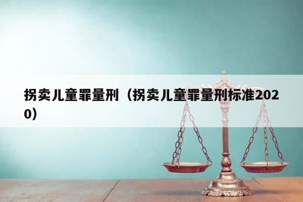 拐卖儿童罪量刑（拐卖儿童罪量刑标准2020）