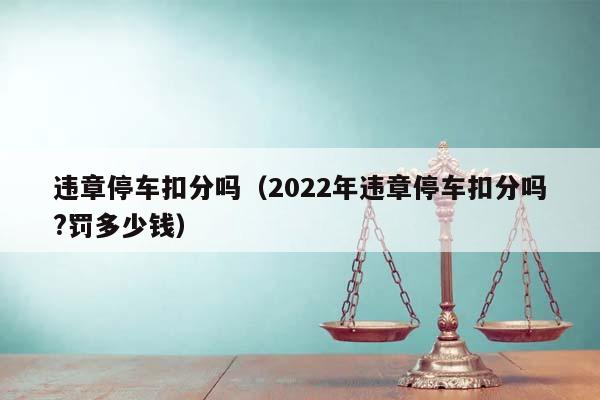 违章停车扣分吗（2022年违章停车扣分吗?罚多少钱）