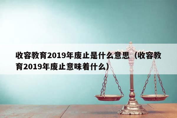 收容教育2019年废止是什么意思（收容教育2019年废止意味着什么）