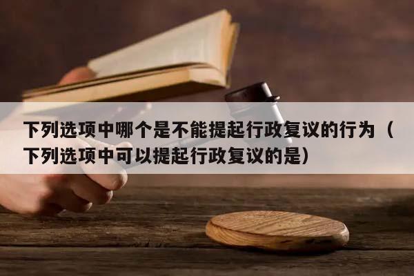 下列选项中哪个是不能提起行政复议的行为（下列选项中可以提起行政复议的是）