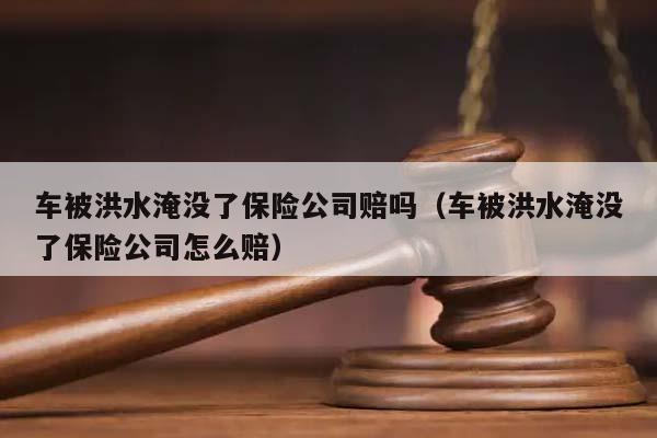 车被洪水淹没了保险公司赔吗（车被洪水淹没了保险公司怎么赔）