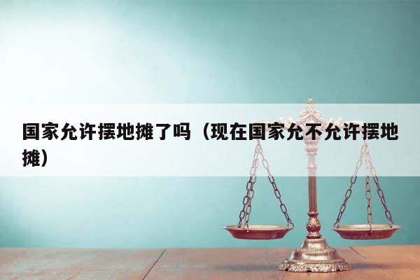 国家允许摆地摊了吗（现在国家允不允许摆地摊）