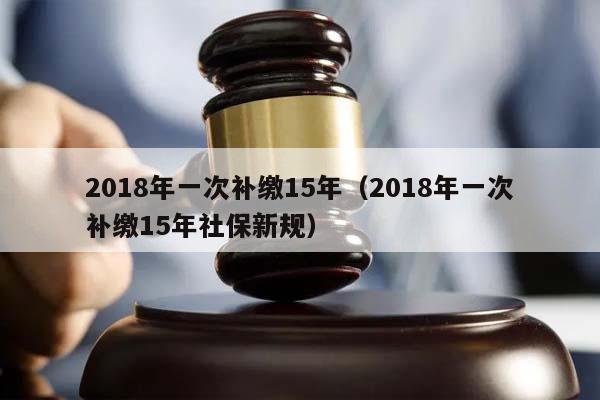 2018年一次补缴15年（2018年一次补缴15年社保新规）