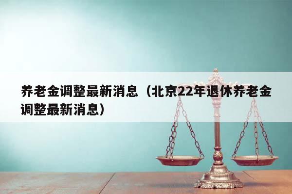 养老金调整最新消息（北京22年退休养老金调整最新消息）